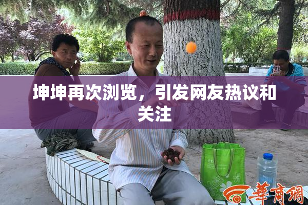 坤坤再次浏览，引发网友热议和关注