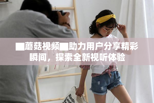 ▇蘑菇视频▇助力用户分享精彩瞬间，探索全新视听体验
