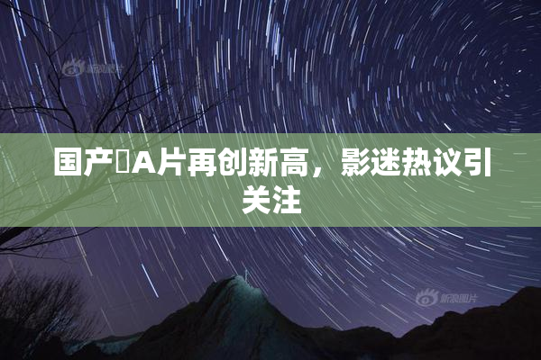 国产婬A片再创新高，影迷热议引关注