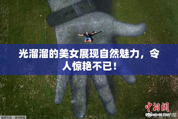 光溜溜的美女展现自然魅力，令人惊艳不已！