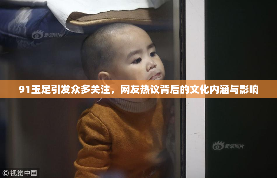 91玉足引发众多关注，网友热议背后的文化内涵与影响