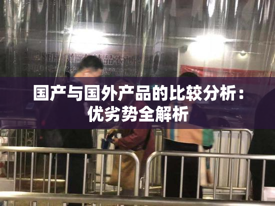 国产与国外产品的比较分析：优劣势全解析