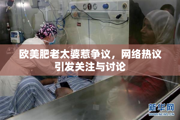 欧美肥老太婆惹争议，网络热议引发关注与讨论