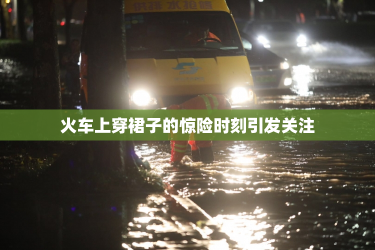 火车上穿裙子的惊险时刻引发关注
