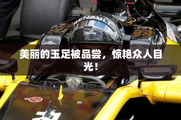 美丽的玉足被品尝，惊艳众人目光！