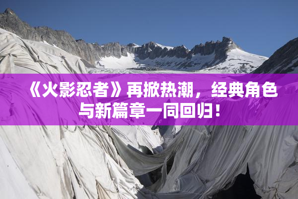 《火影忍者》再掀热潮，经典角色与新篇章一同回归！