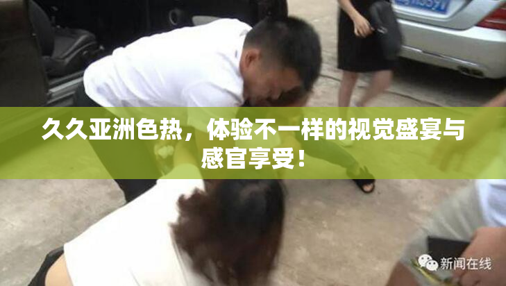 久久亚洲色热，体验不一样的视觉盛宴与感官享受！