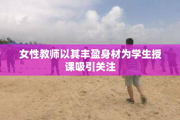 女性教师以其丰盈身材为学生授课吸引关注