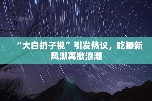 “大白扔子视”引发热议，吃播新风潮再掀浪潮