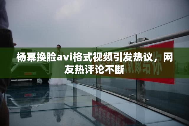杨幂换脸avi格式视频引发热议，网友热评论不断