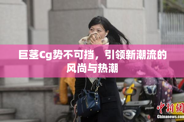 巨茎Cg势不可挡，引领新潮流的风尚与热潮