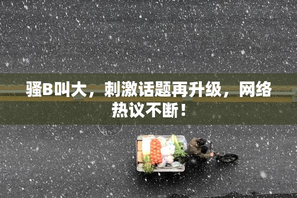 骚B叫大，刺激话题再升级，网络热议不断！