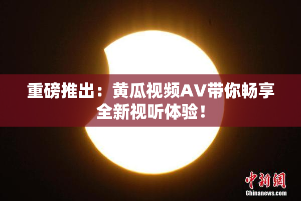 重磅推出：黄瓜视频AV带你畅享全新视听体验！