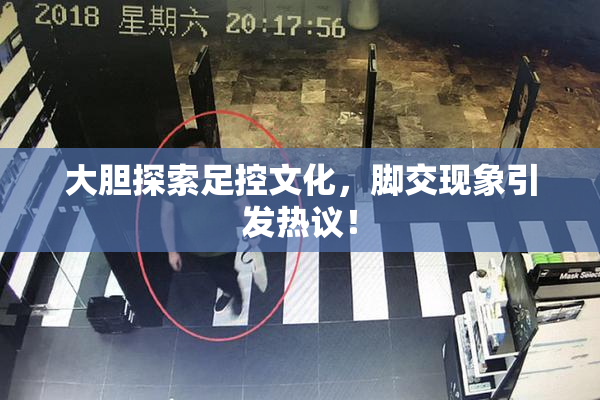 大胆探索足控文化，脚交现象引发热议！