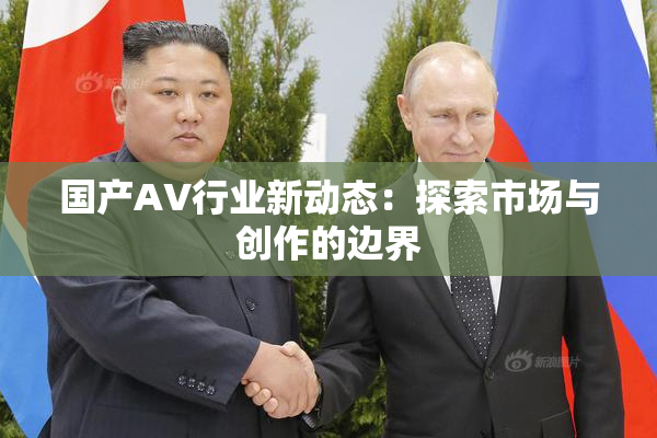国产AV行业新动态：探索市场与创作的边界