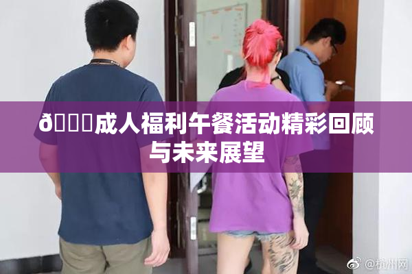 🔞成人福利午餐活动精彩回顾与未来展望