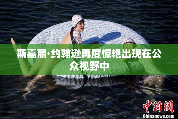 斯嘉丽·约翰逊再度惊艳出现在公众视野中