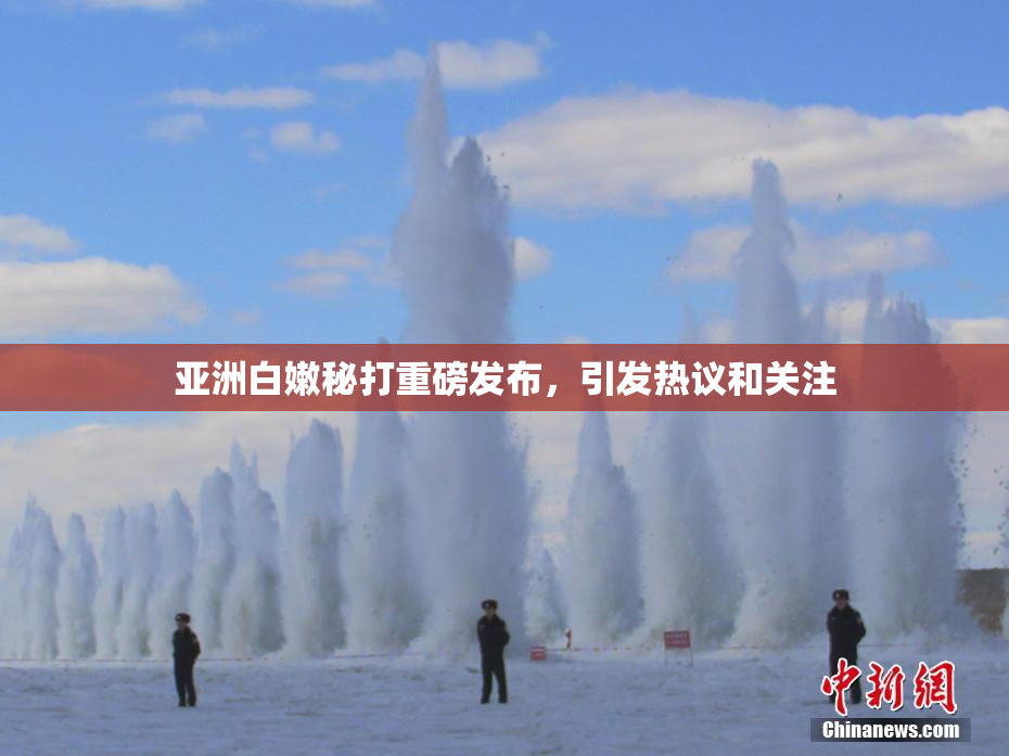 亚洲白嫩秘打重磅发布，引发热议和关注