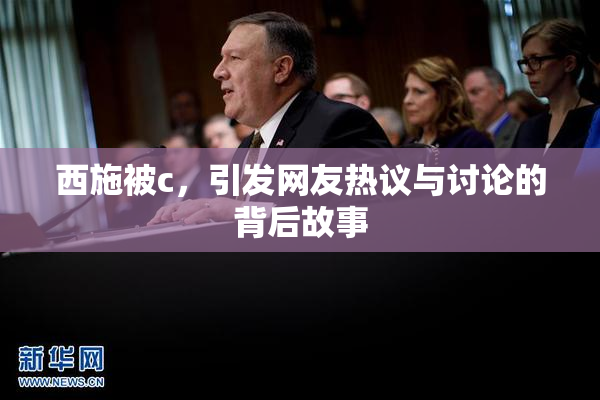 西施被c，引发网友热议与讨论的背后故事