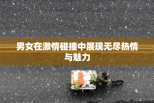 男女在激情碰撞中展现无尽热情与魅力