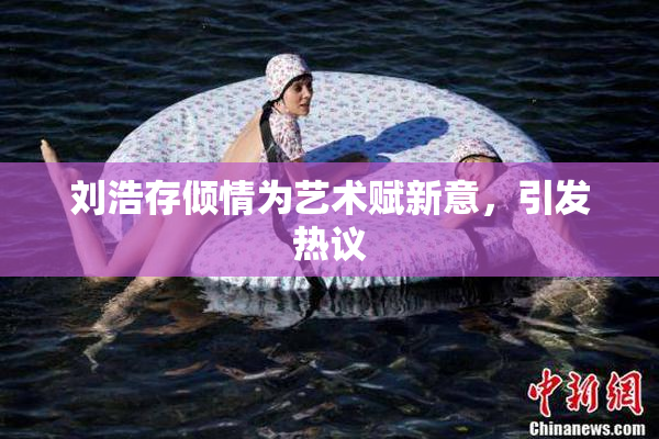 刘浩存倾情为艺术赋新意，引发热议
