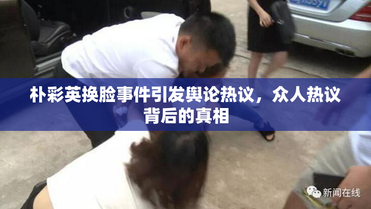 朴彩英换脸事件引发舆论热议，众人热议背后的真相