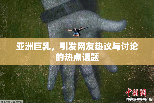 亚洲巨乳，引发网友热议与讨论的热点话题