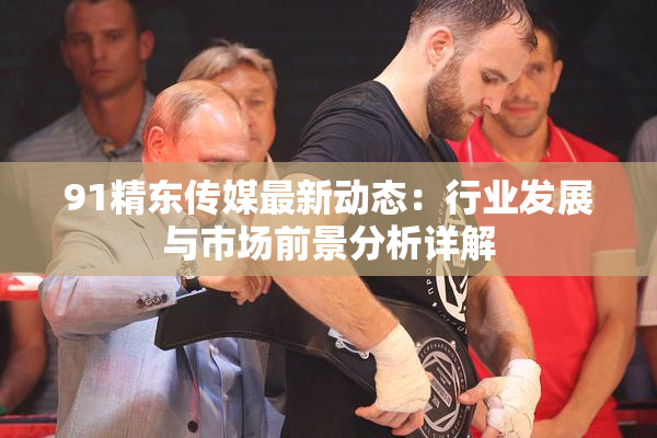 91精东传媒最新动态：行业发展与市场前景分析详解