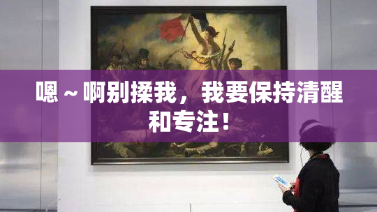 嗯～啊别揉我，我要保持清醒和专注！