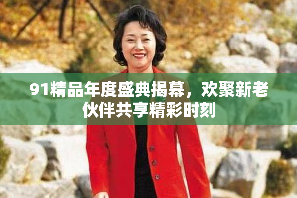 91精品年度盛典揭幕，欢聚新老伙伴共享精彩时刻