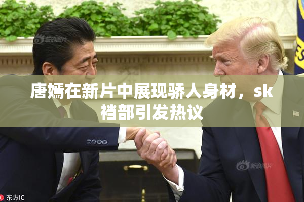 唐嫣在新片中展现骄人身材，sk裆部引发热议