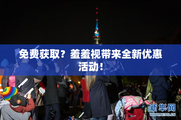 免费获取？羞羞视带来全新优惠活动！