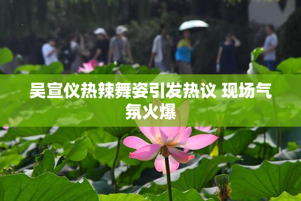 吴宣仪热辣舞姿引发热议 现场气氛火爆