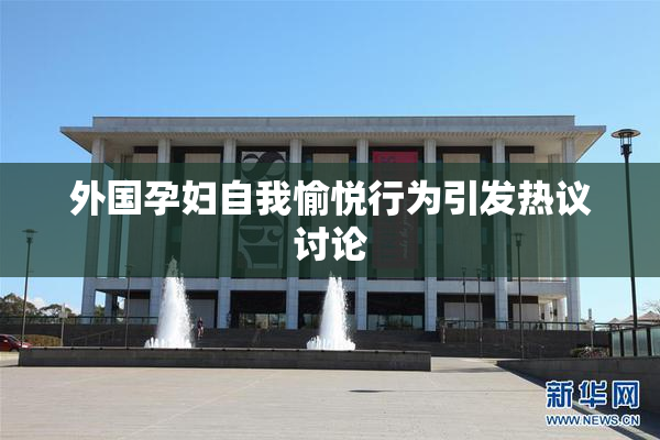 外国孕妇自我愉悦行为引发热议讨论