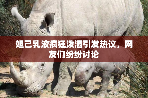妲己乳液疯狂泼洒引发热议，网友们纷纷讨论