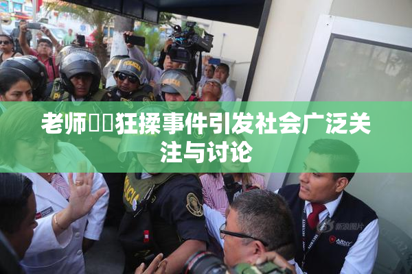 老师❌‌狂揉事件引发社会广泛关注与讨论