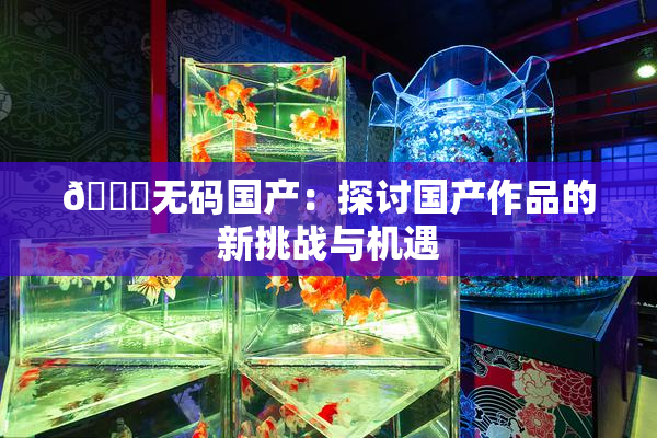 🔞无码国产：探讨国产作品的新挑战与机遇