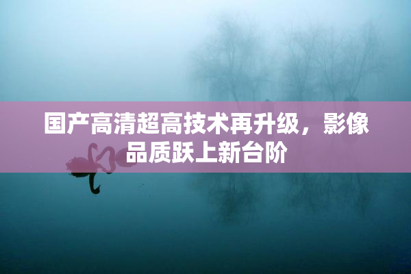 国产高清超高技术再升级，影像品质跃上新台阶
