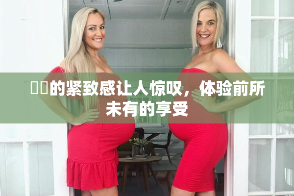妺妺的紧致感让人惊叹，体验前所未有的享受
