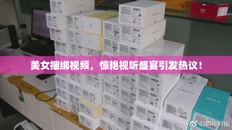 美女捆绑视频，惊艳视听盛宴引发热议！