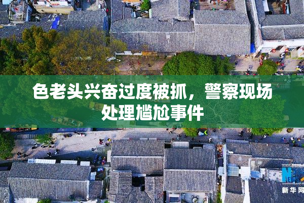 色老头兴奋过度被抓，警察现场处理尴尬事件