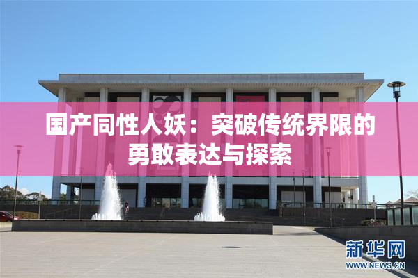 国产同性人妖：突破传统界限的勇敢表达与探索