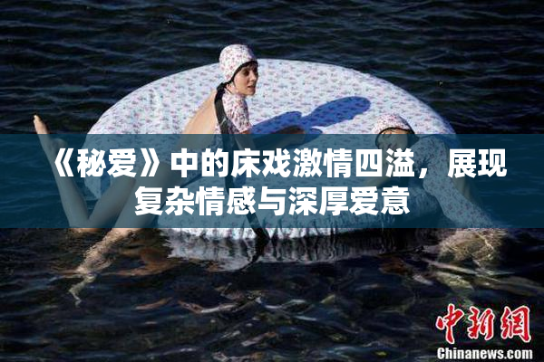 《秘爱》中的床戏激情四溢，展现复杂情感与深厚爱意