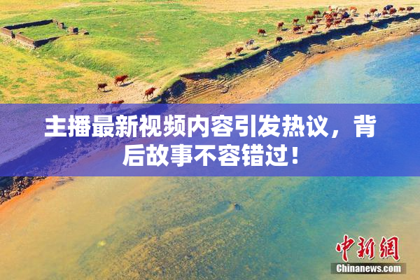 主播最新视频内容引发热议，背后故事不容错过！