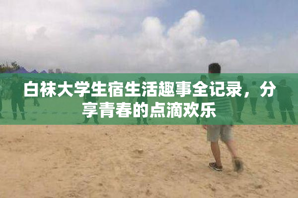白袜大学生宿生活趣事全记录，分享青春的点滴欢乐