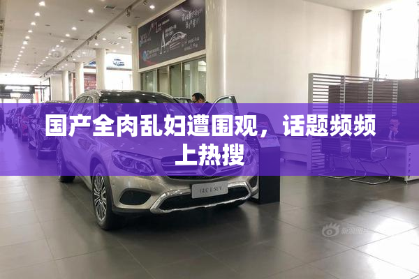 国产全肉乱妇遭围观，话题频频上热搜