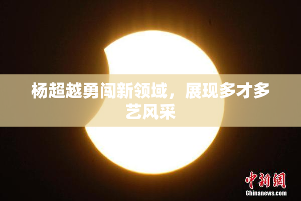 杨超越勇闯新领域，展现多才多艺风采