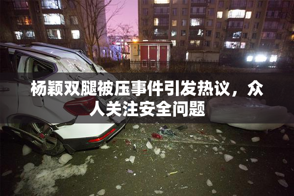 杨颖双腿被压事件引发热议，众人关注安全问题