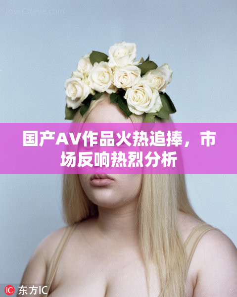 国产AV作品火热追捧，市场反响热烈分析