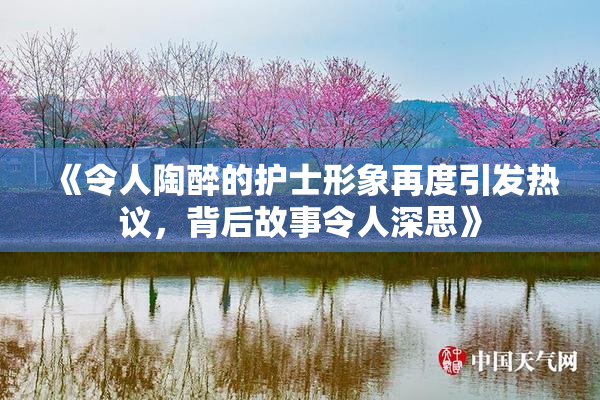 《令人陶醉的护士形象再度引发热议，背后故事令人深思》